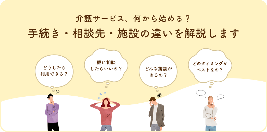 介護サービス、何から始める? 手続き・相談先・施設の違いを解説します どうしたら利用できる? 誰に相談したらいいの? どんな施設があるの? どのタイミングがベストなの?